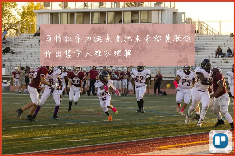 马特拉齐力挺麦克托米奈称曼联低价出售令人难以理解