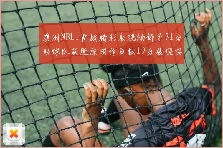 澳洲NBL1首战精彩表现杨舒予31分助球队获胜陈明伶贡献19分展现实力