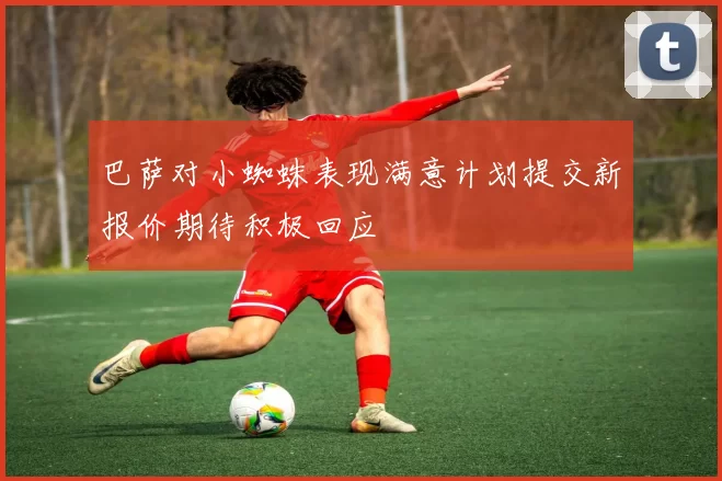 巴萨对小蜘蛛表现满意计划提交新报价期待积极回应