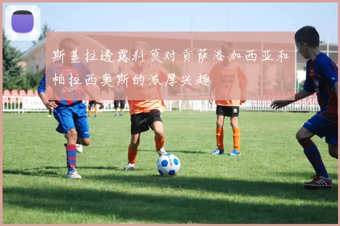 斯基拉透露科莫对贡萨洛加西亚和帕拉西奥斯的浓厚兴趣