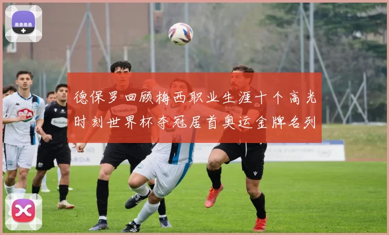 德保罗回顾梅西职业生涯十个高光时刻世界杯夺冠居首奥运金牌名列第四