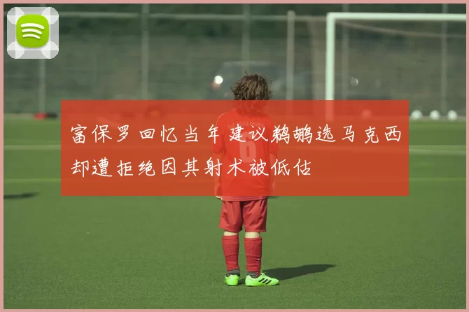 富保罗回忆当年建议鹈鹕选马克西却遭拒绝因其射术被低估