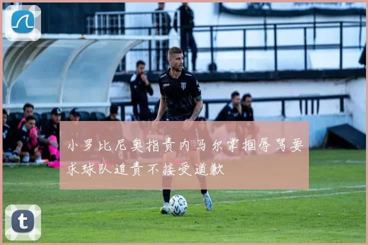 小罗比尼奥指责内马尔掌掴辱骂要求球队追责不接受道歉