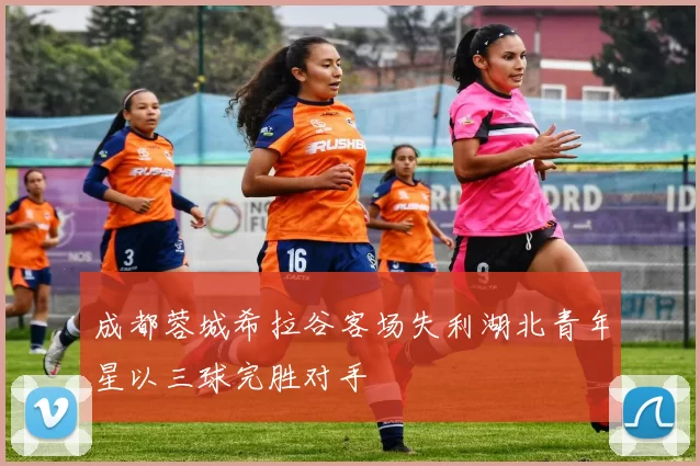 成都蓉城希拉谷客场失利湖北青年星以三球完胜对手