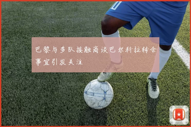 巴黎与多队接触商谈巴尔科拉转会事宜引发关注