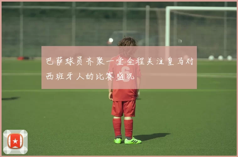 巴萨球员齐聚一堂全程关注皇马对西班牙人的比赛盛况