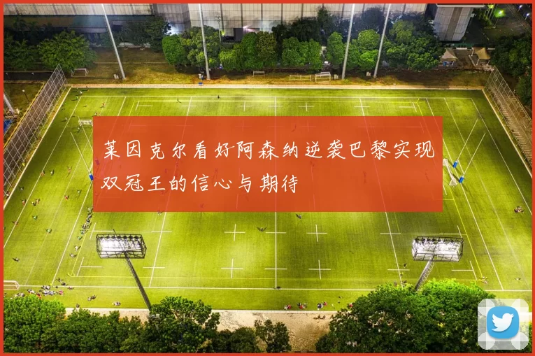 莱因克尔看好阿森纳逆袭巴黎实现双冠王的信心与期待