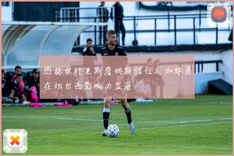 图赫尔对里斯詹姆斯信任有加球员在切尔西影响力显著
